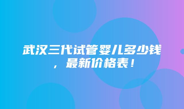 武汉三代试管婴儿多少钱，最新价格表！