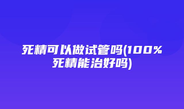 死精可以做试管吗(100%死精能治好吗)