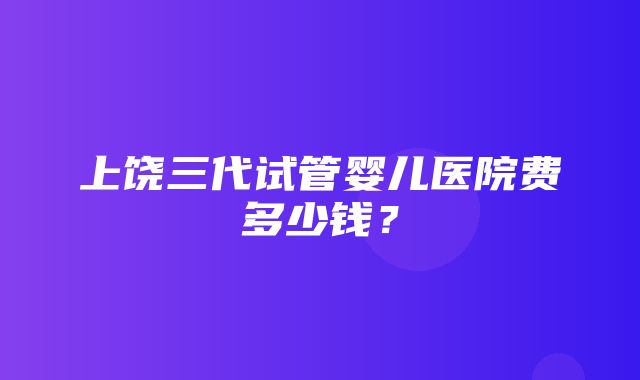 上饶三代试管婴儿医院费多少钱？