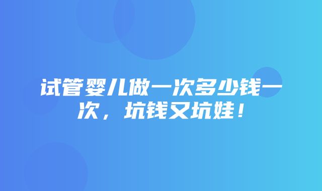 试管婴儿做一次多少钱一次，坑钱又坑娃！