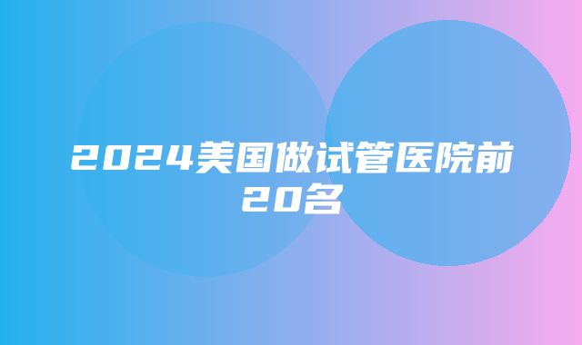 2024美国做试管医院前20名