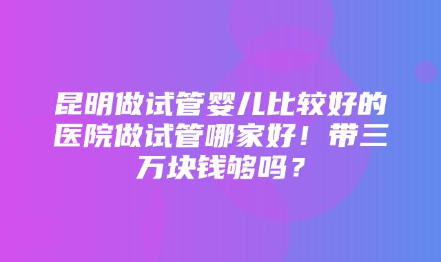 昆明做试管婴儿比较好的医院做试管哪家好！带三万块钱够吗？