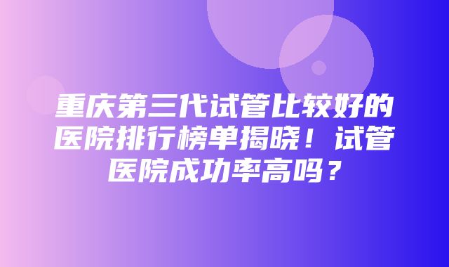 重庆第三代试管比较好的医院排行榜单揭晓！试管医院成功率高吗？