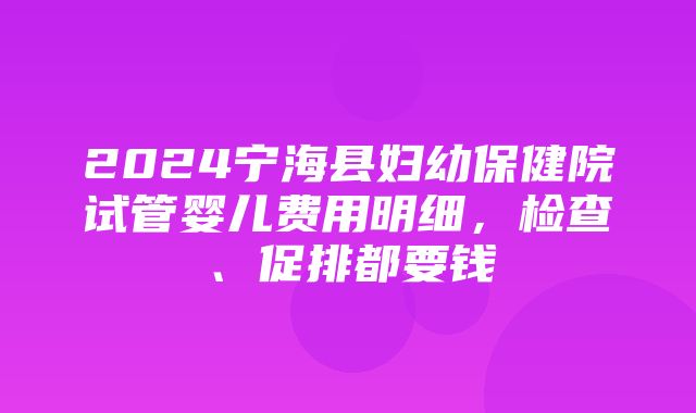 2024宁海县妇幼保健院试管婴儿费用明细，检查、促排都要钱