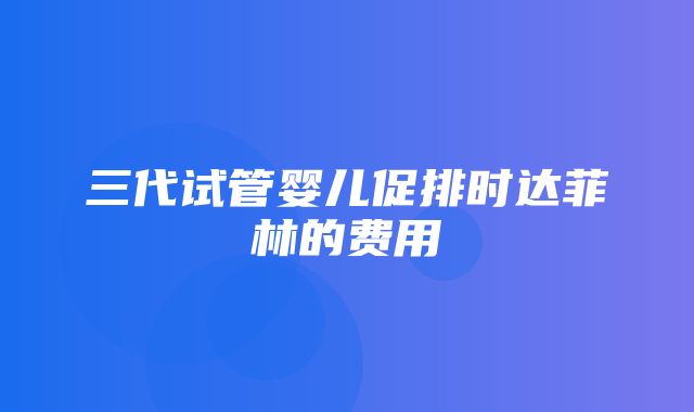 三代试管婴儿促排时达菲林的费用