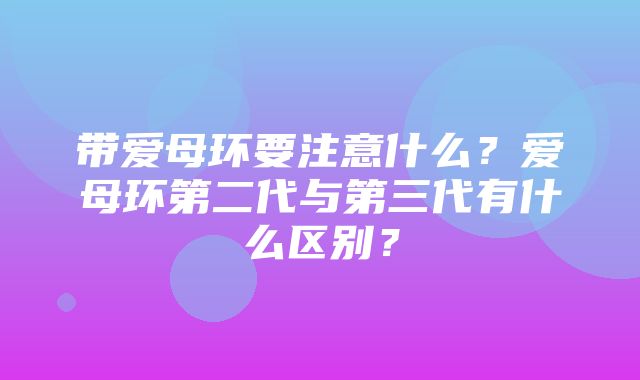 带爱母环要注意什么？爱母环第二代与第三代有什么区别？