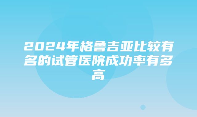 2024年格鲁吉亚比较有名的试管医院成功率有多高