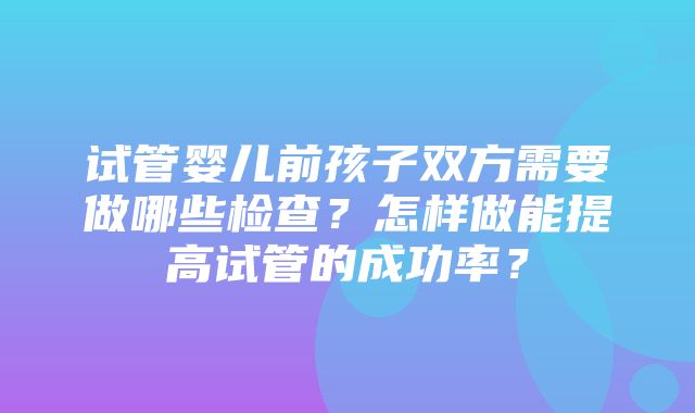 试管婴儿前孩子双方需要做哪些检查？怎样做能提高试管的成功率？