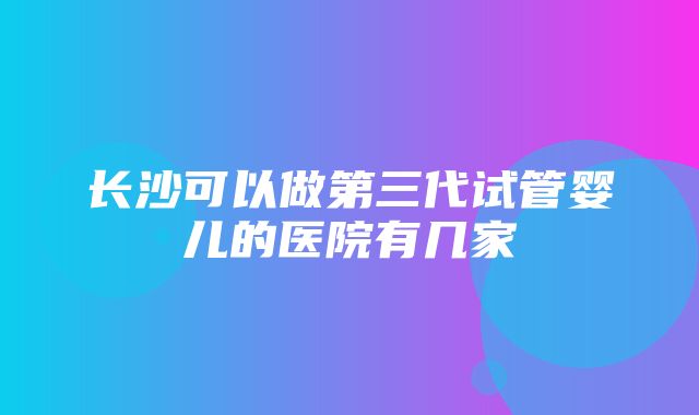 长沙可以做第三代试管婴儿的医院有几家