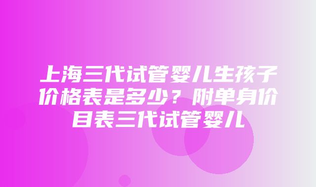 上海三代试管婴儿生孩子价格表是多少？附单身价目表三代试管婴儿