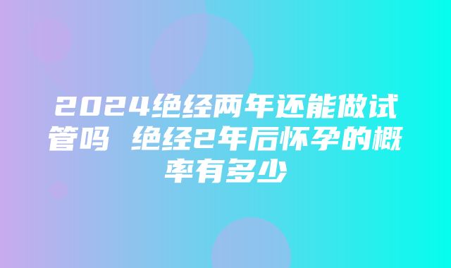 2024绝经两年还能做试管吗 绝经2年后怀孕的概率有多少