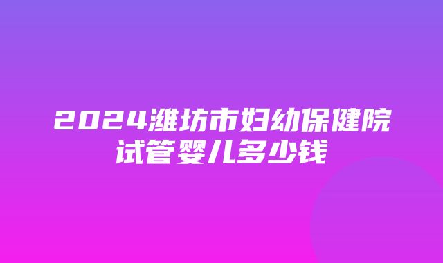 2024潍坊市妇幼保健院试管婴儿多少钱