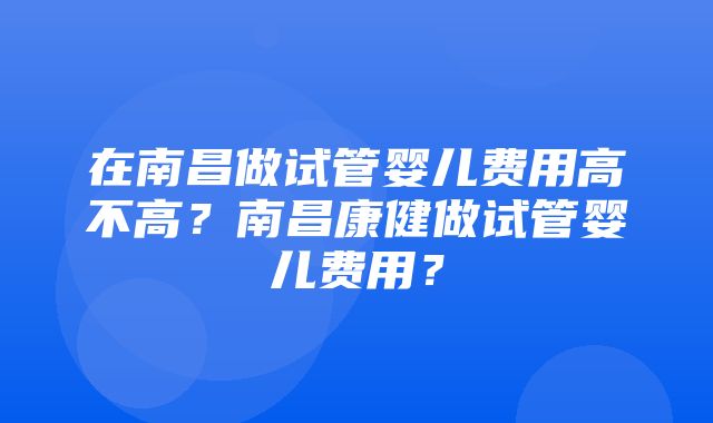 在南昌做试管婴儿费用高不高？南昌康健做试管婴儿费用？