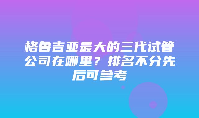 格鲁吉亚最大的三代试管公司在哪里？排名不分先后可参考