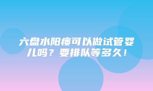 六盘水阳痿可以做试管婴儿吗？要排队等多久！