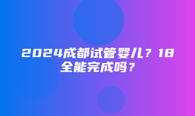 2024成都试管婴儿？18全能完成吗？