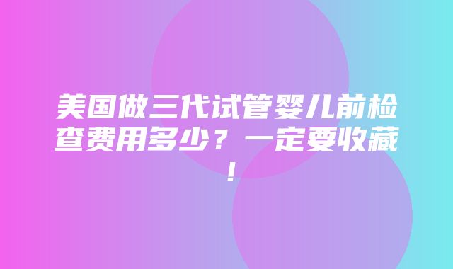 美国做三代试管婴儿前检查费用多少？一定要收藏！