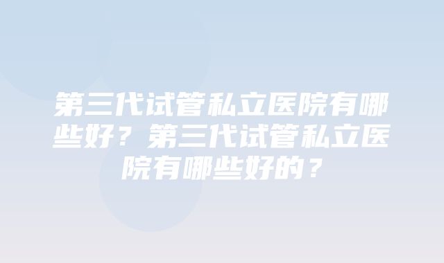 第三代试管私立医院有哪些好？第三代试管私立医院有哪些好的？