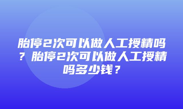 胎停2次可以做人工授精吗？胎停2次可以做人工授精吗多少钱？