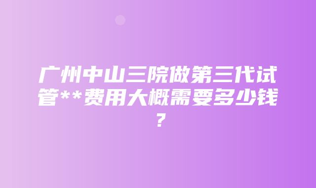 广州中山三院做第三代试管**费用大概需要多少钱？