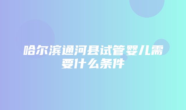 哈尔滨通河县试管婴儿需要什么条件