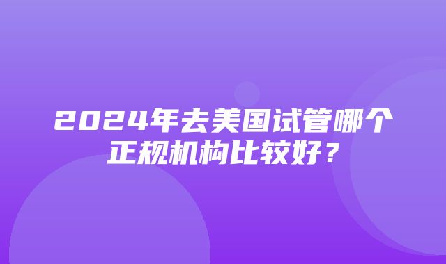 2024年去美国试管哪个正规机构比较好？