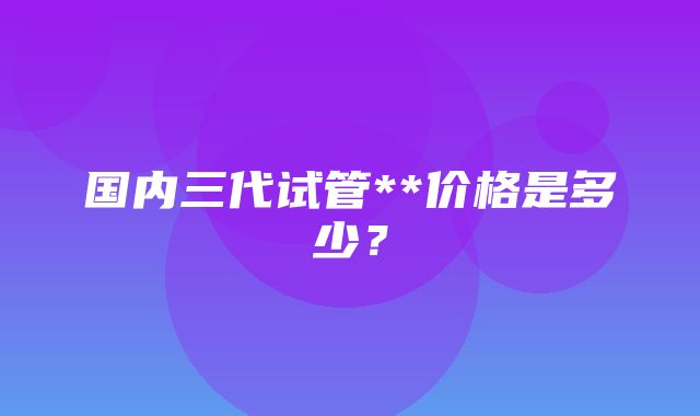 国内三代试管**价格是多少？