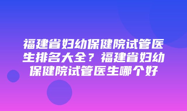 福建省妇幼保健院试管医生排名大全？福建省妇幼保健院试管医生哪个好