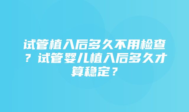 试管植入后多久不用检查？试管婴儿植入后多久才算稳定？