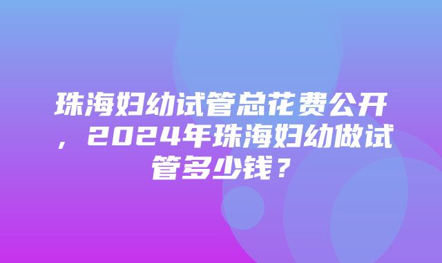 珠海妇幼试管总花费公开，2024年珠海妇幼做试管多少钱？