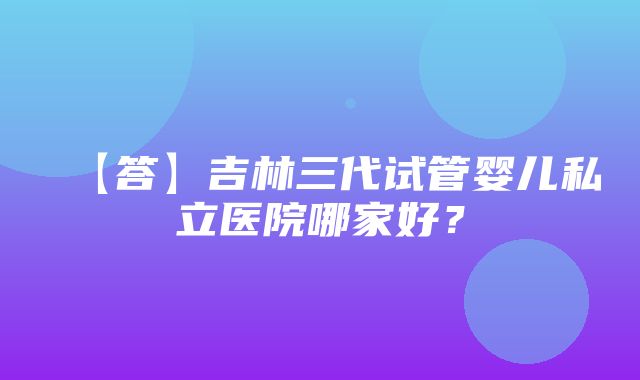 【答】吉林三代试管婴儿私立医院哪家好？