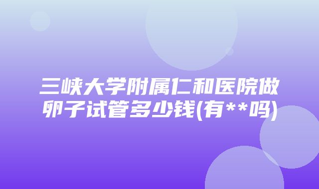 三峡大学附属仁和医院做卵子试管多少钱(有**吗)