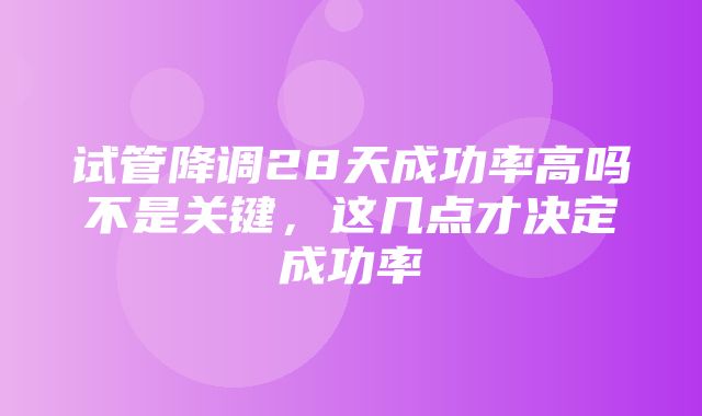 试管降调28天成功率高吗不是关键，这几点才决定成功率