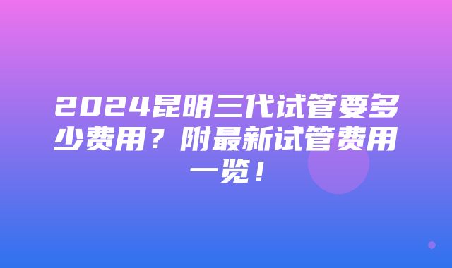 2024昆明三代试管要多少费用？附最新试管费用一览！