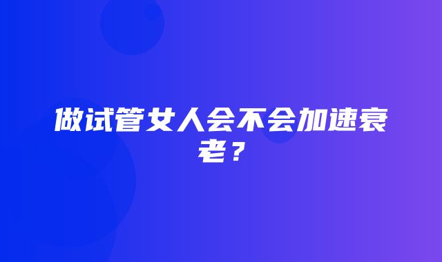 做试管女人会不会加速衰老？