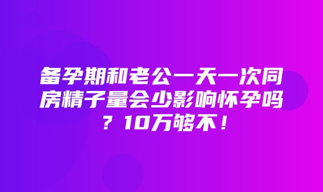 备孕期和老公一天一次同房精子量会少影响怀孕吗？10万够不！