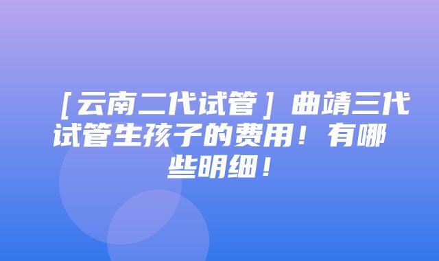 ［云南二代试管］曲靖三代试管生孩子的费用！有哪些明细！