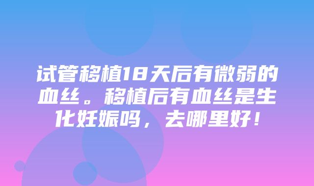 试管移植18天后有微弱的血丝。移植后有血丝是生化妊娠吗，去哪里好！