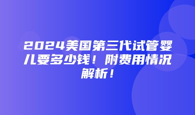 2024美国第三代试管婴儿要多少钱！附费用情况解析！