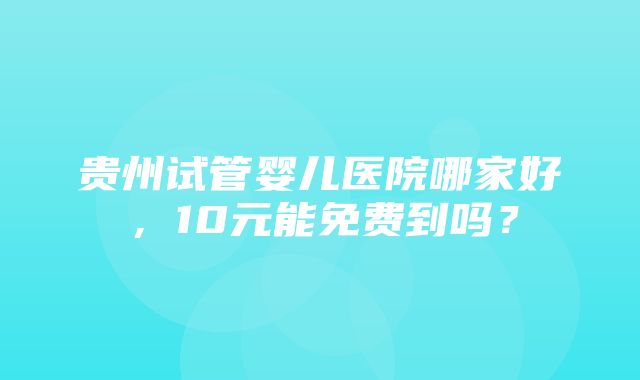 贵州试管婴儿医院哪家好，10元能免费到吗？