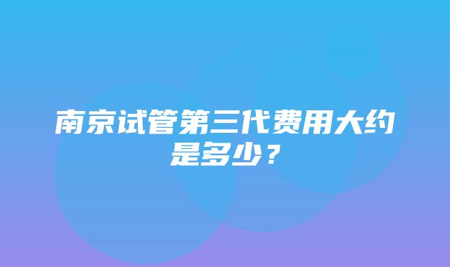 南京试管第三代费用大约是多少？