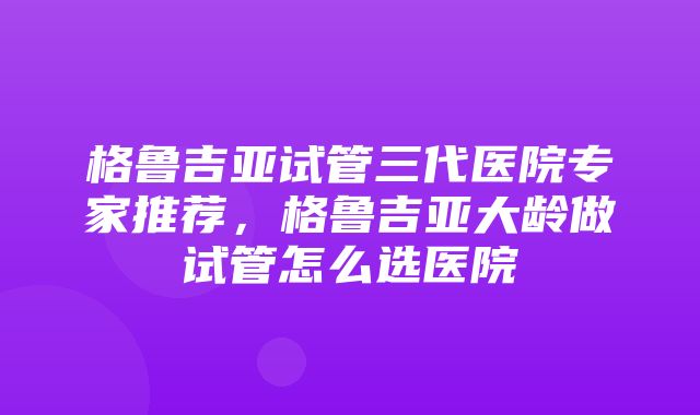 格鲁吉亚试管三代医院专家推荐，格鲁吉亚大龄做试管怎么选医院