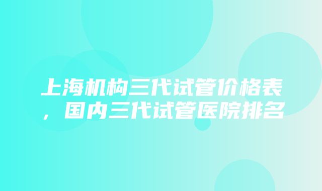 上海机构三代试管价格表，国内三代试管医院排名