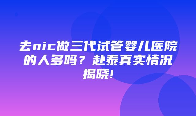 去nic做三代试管婴儿医院的人多吗？赴泰真实情况揭晓!