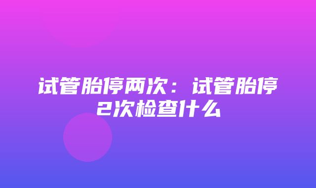 试管胎停两次：试管胎停2次检查什么