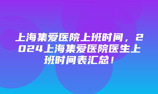 上海集爱医院上班时间，2024上海集爱医院医生上班时间表汇总！