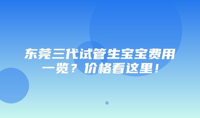 东莞三代试管生宝宝费用一览？价格看这里！