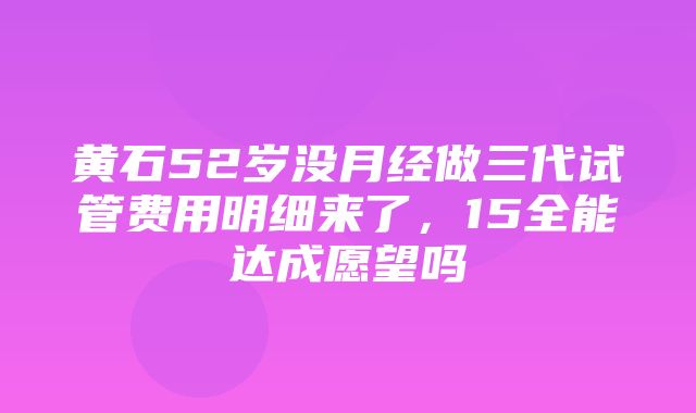 黄石52岁没月经做三代试管费用明细来了，15全能达成愿望吗