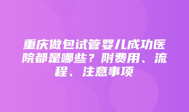 重庆做包试管婴儿成功医院都是哪些？附费用、流程、注意事项