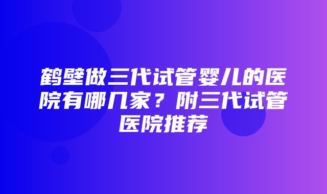 鹤壁做三代试管婴儿的医院有哪几家？附三代试管医院推荐